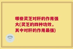 哪些灵芝对肝的作用强大(灵芝的四种功效，其中对肝的作用最强)