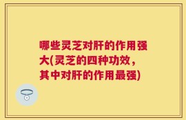 哪些灵芝对肝的作用强大(灵芝的四种功效，其中对肝的作用最强)