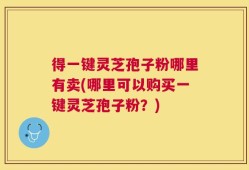 得一键灵芝孢子粉哪里有卖(哪里可以购买一键灵芝孢子粉？)