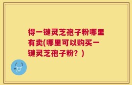 得一键灵芝孢子粉哪里有卖(哪里可以购买一键灵芝孢子粉？)