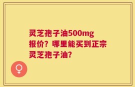 灵芝孢子油500mg报价？哪里能买到正宗灵芝孢子油？