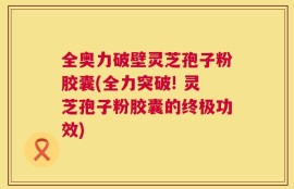 全奥力破壁灵芝孢子粉胶囊(全力突破! 灵芝孢子粉胶囊的终极功效)