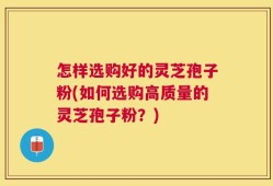 怎样选购好的灵芝孢子粉(如何选购高质量的灵芝孢子粉？)