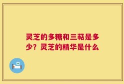 灵芝的多糖和三萜是多少？灵芝的精华是什么