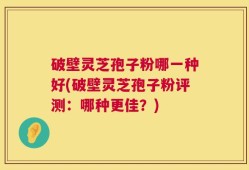 破壁灵芝孢子粉哪一种好(破壁灵芝孢子粉评测：哪种更佳？)