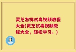 灵芝怎样试毒视频教程大全(灵芝试毒视频教程大全，轻松学习。)