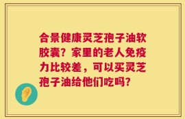 合景健康灵芝孢子油软胶囊？家里的老人免疫力比较差，可以买灵芝孢子油给他们吃吗？