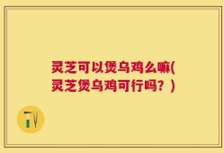 灵芝可以煲乌鸡么嘛(灵芝煲乌鸡可行吗？)