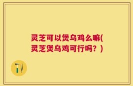 灵芝可以煲乌鸡么嘛(灵芝煲乌鸡可行吗？)
