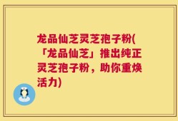 龙品仙芝灵芝孢子粉(「龙品仙芝」推出纯正灵芝孢子粉，助你重焕活力)