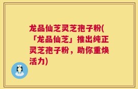 龙品仙芝灵芝孢子粉(「龙品仙芝」推出纯正灵芝孢子粉，助你重焕活力)