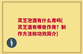 灵芝泡酒有什么用吗(灵芝酒有哪些作用？制作方法和功效简介)