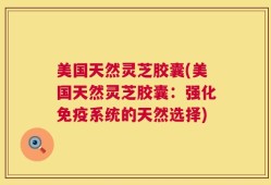 美国天然灵芝胶囊(美国天然灵芝胶囊：强化免疫系统的天然选择)