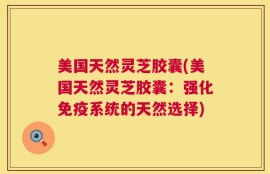 美国天然灵芝胶囊(美国天然灵芝胶囊：强化免疫系统的天然选择)