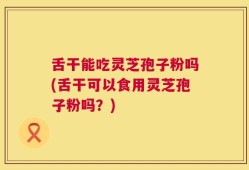 舌干能吃灵芝孢子粉吗(舌干可以食用灵芝孢子粉吗？)