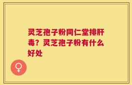 灵芝孢子粉同仁堂排肝毒？灵芝孢子粉有什么好处