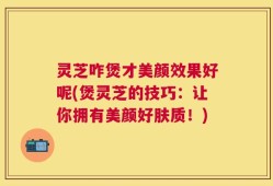 灵芝咋煲才美颜效果好呢(煲灵芝的技巧：让你拥有美颜好肤质！)