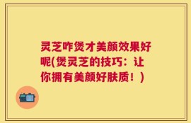 灵芝咋煲才美颜效果好呢(煲灵芝的技巧：让你拥有美颜好肤质！)