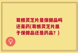 葛根灵芝片是保健品吗还是药(葛根灵芝片属于保健品还是药品？)