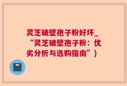 灵芝破壁孢子粉好坏_“灵芝破壁孢子粉：优劣分析与选购指南”)