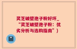 灵芝破壁孢子粉好坏_“灵芝破壁孢子粉：优劣分析与选购指南”)