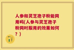 人参和灵芝孢子粉能同用吗(人参与灵芝孢子粉同时服用的效果如何？)