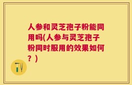 人参和灵芝孢子粉能同用吗(人参与灵芝孢子粉同时服用的效果如何？)
