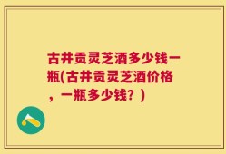 古井贡灵芝酒多少钱一瓶(古井贡灵芝酒价格，一瓶多少钱？)