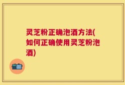 灵芝粉正确泡酒方法(如何正确使用灵芝粉泡酒)