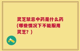 灵芝禁忌中药是什么药(哪些情况下不能服用灵芝？)