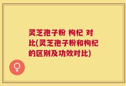灵芝孢子粉 枸杞 对比(灵芝孢子粉和枸杞的区别及功效对比)