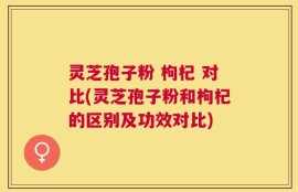 灵芝孢子粉 枸杞 对比(灵芝孢子粉和枸杞的区别及功效对比)