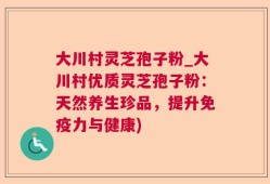 大川村灵芝孢子粉_大川村优质灵芝孢子粉：天然养生珍品，提升免疫力与健康)