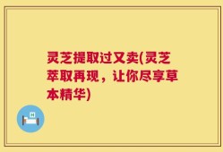 灵芝提取过又卖(灵芝萃取再现，让你尽享草本精华)