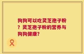 狗狗可以吃灵芝孢子粉？灵芝孢子粉的营养与狗狗健康？