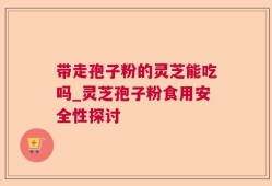 带走孢子粉的灵芝能吃吗_灵芝孢子粉食用安全性探讨