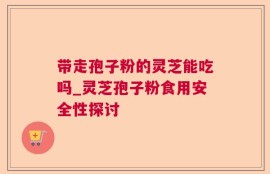 带走孢子粉的灵芝能吃吗_灵芝孢子粉食用安全性探讨