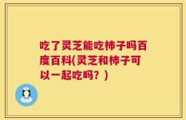 吃了灵芝能吃柿子吗百度百科(灵芝和柿子可以一起吃吗？)