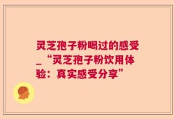 灵芝孢子粉喝过的感受_“灵芝孢子粉饮用体验：真实感受分享”