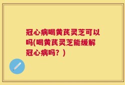 冠心病喝黄芪灵芝可以吗(喝黄芪灵芝能缓解冠心病吗？)