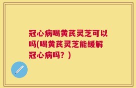 冠心病喝黄芪灵芝可以吗(喝黄芪灵芝能缓解冠心病吗？)