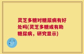 灵芝多糖对糖尿病有好处吗(灵芝多糖或有助糖尿病，研究显示)