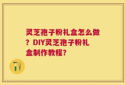 灵芝孢子粉礼盒怎么做？DIY灵芝孢子粉礼盒制作教程？