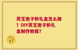 灵芝孢子粉礼盒怎么做？DIY灵芝孢子粉礼盒制作教程？