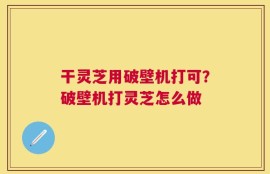 干灵芝用破壁机打可？破壁机打灵芝怎么做