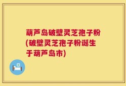 葫芦岛破壁灵芝孢子粉(破壁灵芝孢子粉诞生于葫芦岛市)