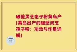 破壁灵芝孢子粉黄岛产(黄岛出产的破壁灵芝孢子粉：功效与作用详解)
