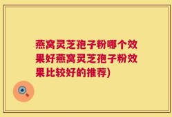 燕窝灵芝孢子粉哪个效果好燕窝灵芝孢子粉效果比较好的推荐)