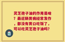 灵芝孢子油的作用是啥？最近肠胃病经常发作，都没有胃口吃饭了，可以吃灵芝孢子油吗？