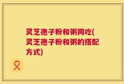 灵芝孢子粉和粥同吃(灵芝孢子粉和粥的搭配方式)